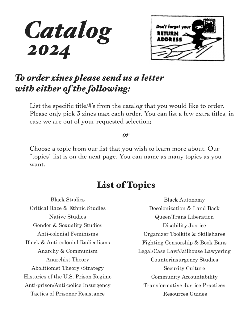 Catalog

2024

 

To order zines please send us a letter

with either of the following:

 

List the spec

title/#’s from the catalog that you would like to order.

Please only pick 3 zines max each order. You can list a few extra titles, in
case we are out of your requested selection;

Choose a topic from our list that you wish to learn more about. Our
“topics” list is on the next page. You can name as many topics as you

want.

List of Topics

Black Studies
Critical Race & Ethnic Studies
Native Studies
Gender & Sexuality Studies
Anti-colonial Feminisms
Black & Anti-colonial Radicalisms
Anarchy & Communism
Anarchist Theory
Abolitionist Theory /Strategy
Histories of the U.S. Prison Regime
Anti-prison/Anti-police Insurgency

Tactics of Prisoner Resistance

Black Autonomy
Decolonization & Land Back
Queer/Trans Liberation
Disability Justice
Organizer Toolkits & Skillshares
Fighting Censorship & Book Bans
Legal/Case Law/Jailhouse Lawyering
Counterinsurgency Studies
Security Culture
Community Accountability
‘Transformative Justice Practices

Resources Guides

